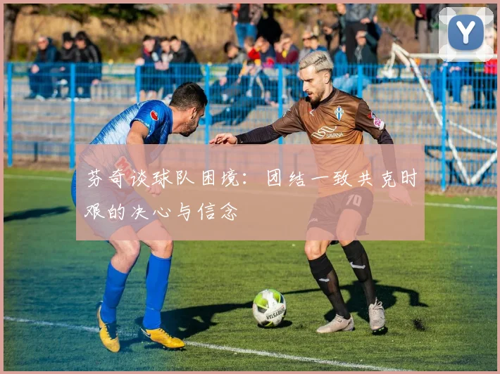 芬奇谈球队困境：团结一致共克时艰的决心与信念