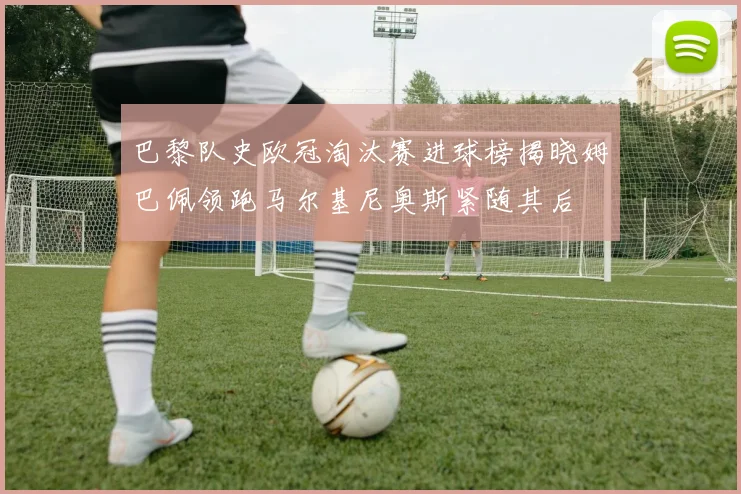 巴黎队史欧冠淘汰赛进球榜揭晓姆巴佩领跑马尔基尼奥斯紧随其后