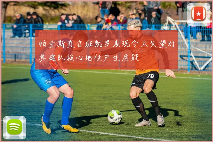 帕金斯直言班凯罗表现令人失望对其建队核心地位产生质疑