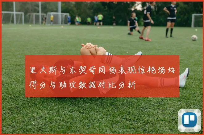 里夫斯与东契奇同场表现惊艳场均得分与助攻数据对比分析