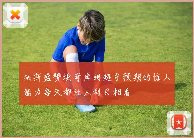 纳斯盛赞埃奇库姆超乎预期的惊人能力每天都让人刮目相看