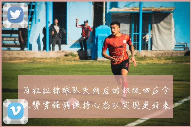 马祖拉称球队失利后的积极回应令人赞赏强调保持心态以实现更好表现