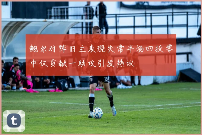 鲍尔对阵旧主表现失常半场四投零中仅贡献一助攻引发热议
