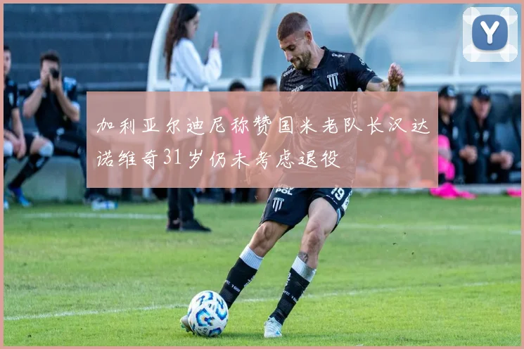 加利亚尔迪尼称赞国米老队长汉达诺维奇31岁仍未考虑退役