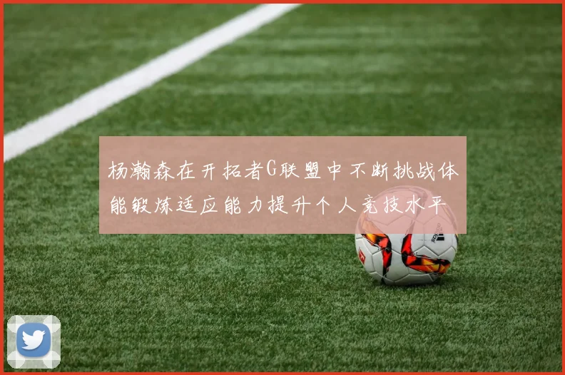 杨瀚森在开拓者G联盟中不断挑战体能锻炼适应能力提升个人竞技水平