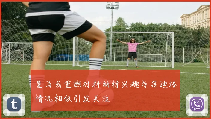 皇马或重燃对科纳特兴趣与吕迪格情况相似引发关注