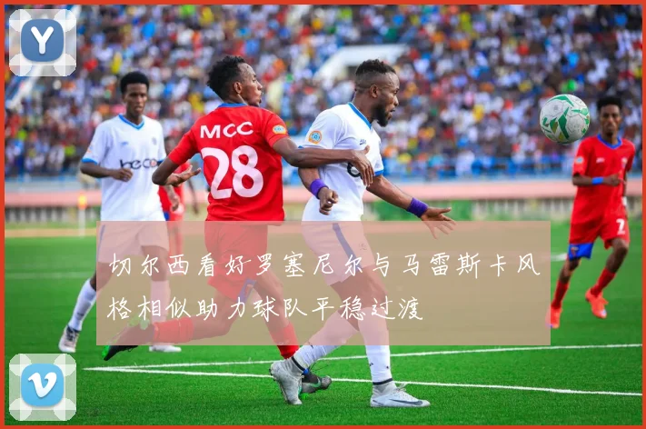 切尔西看好罗塞尼尔与马雷斯卡风格相似助力球队平稳过渡