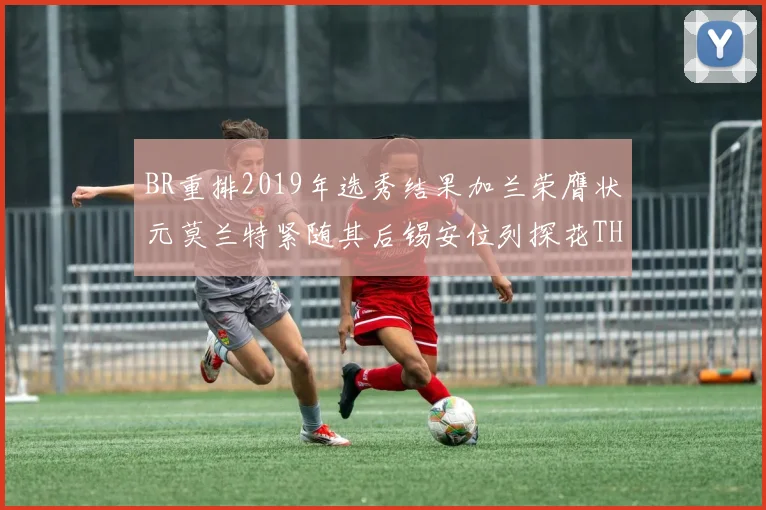 BR重排2019年选秀结果加兰荣膺状元莫兰特紧随其后锡安位列探花THT第30位