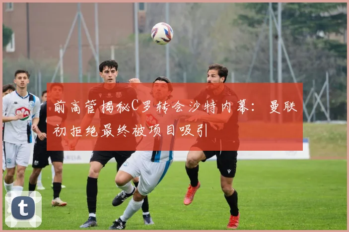 前高管揭秘C罗转会沙特内幕：曼联初拒绝最终被项目吸引