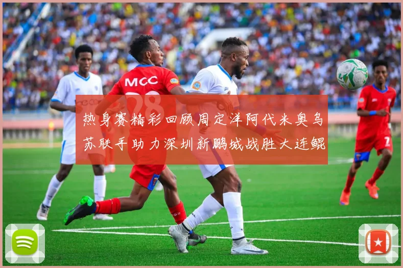 热身赛精彩回顾周定洋阿代米奥乌苏联手助力深圳新鹏城战胜大连鲲城