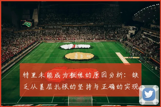 特里未能成为教练的原因分析：缺乏从基层扎根的坚持与正确的实现方式