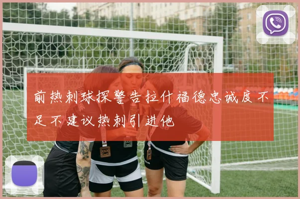 前热刺球探警告拉什福德忠诚度不足不建议热刺引进他