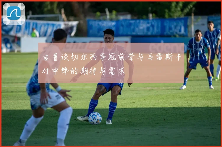 吉鲁谈切尔西争冠前景与马雷斯卡对中锋的期待与需求