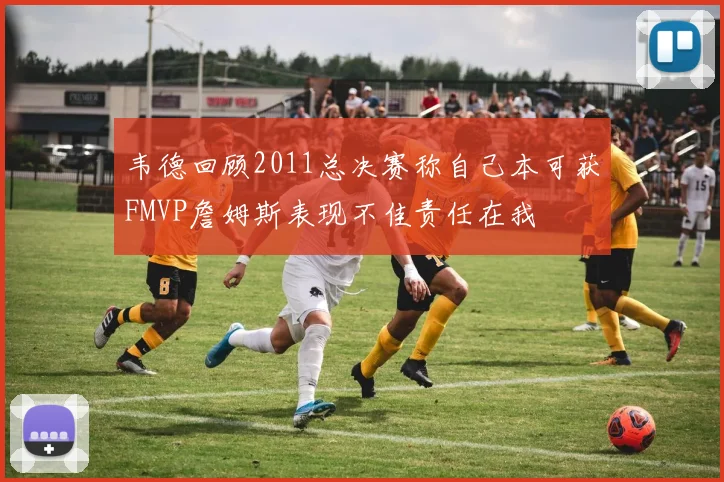 韦德回顾2011总决赛称自己本可获FMVP詹姆斯表现不佳责任在我