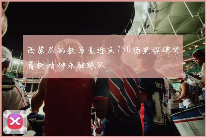 西蒙尼执教马竞迎来750场里程碑常青树精神永驻球队