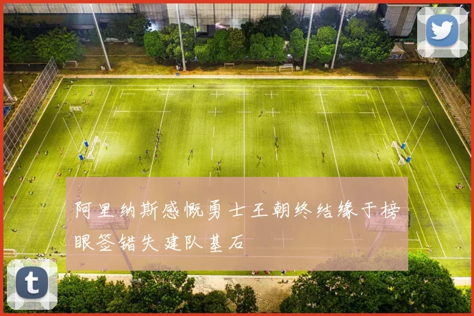 阿里纳斯感慨勇士王朝终结缘于榜眼签错失建队基石