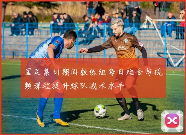 国足集训期间教练组每日短会与视频课程提升球队战术水平