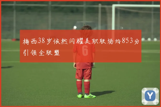 梅西38岁依然闪耀美职联场均853分引领全联盟