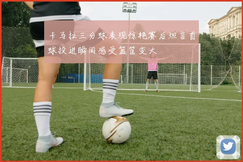 卡马拉三分球表现惊艳赛后坦言首球投进瞬间感受篮筐变大