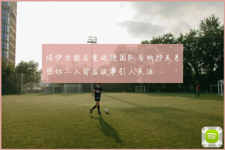 诺伊尔能否重返德国队与纳帅关系密切二人背后故事引人关注