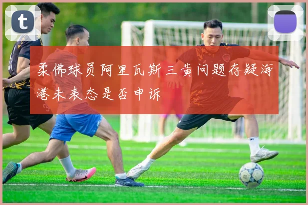 柔佛球员阿里瓦斯三黄问题存疑海港未表态是否申诉