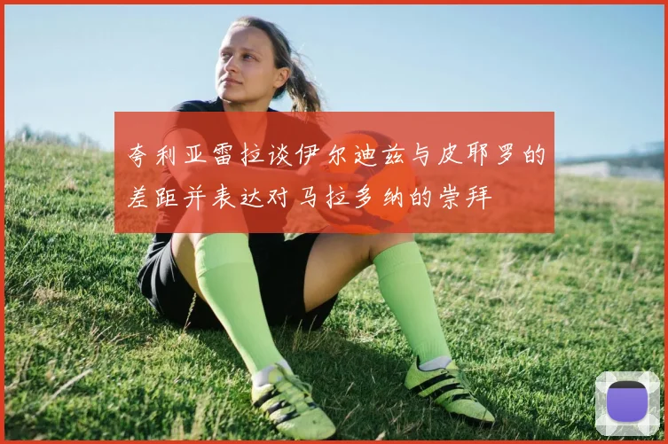 夸利亚雷拉谈伊尔迪兹与皮耶罗的差距并表达对马拉多纳的崇拜