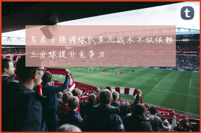 乌度卡强调球队多元战术不仅依赖三分球提升竞争力