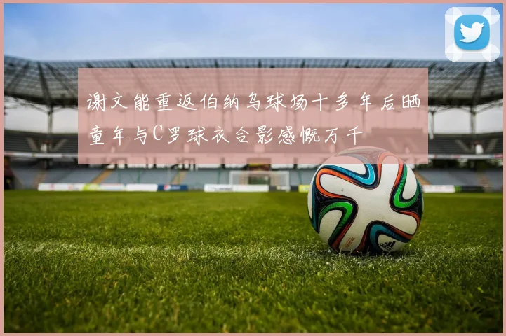 谢文能重返伯纳乌球场十多年后晒童年与C罗球衣合影感慨万千