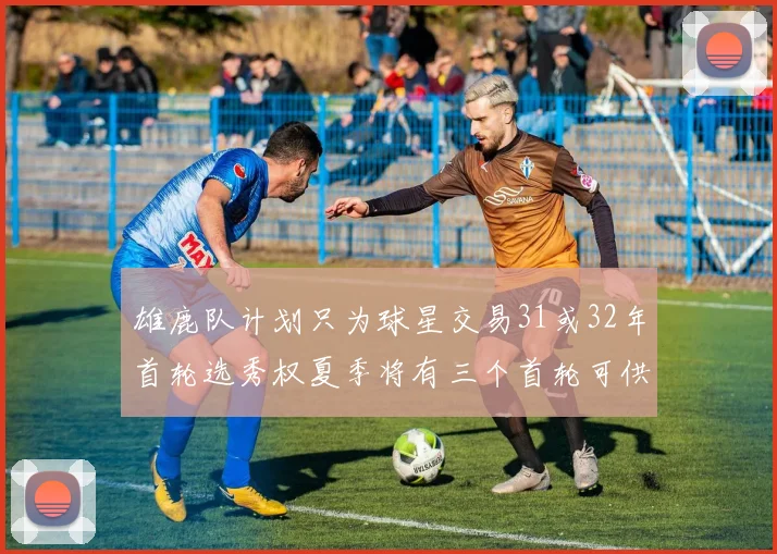 雄鹿队计划只为球星交易31或32年首轮选秀权夏季将有三个首轮可供交易