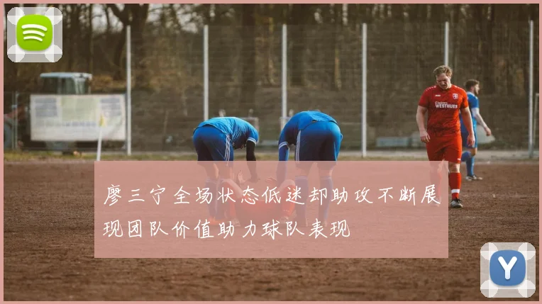 廖三宁全场状态低迷却助攻不断展现团队价值助力球队表现