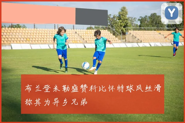 布兰登米勒盛赞科比怀特球风丝滑称其为异乡兄弟