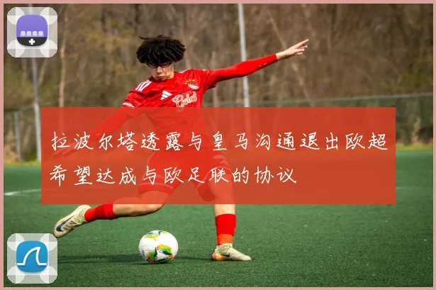 拉波尔塔透露与皇马沟通退出欧超希望达成与欧足联的协议