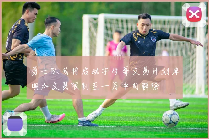 勇士队或将启动字母哥交易计划库明加交易限制至一月中旬解除