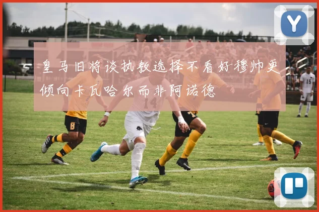 皇马旧将谈执教选择不看好穆帅更倾向卡瓦哈尔而非阿诺德