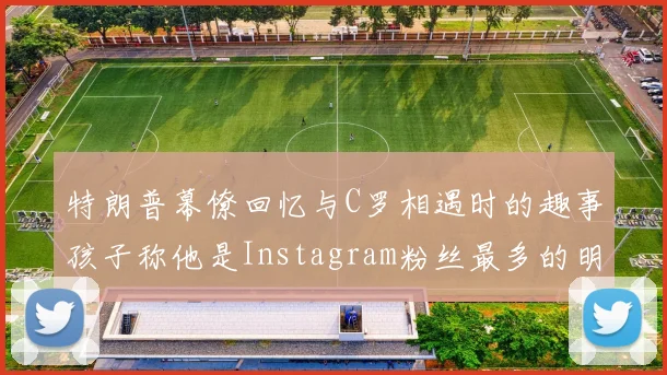 特朗普幕僚回忆与C罗相遇时的趣事孩子称他是Instagram粉丝最多的明星