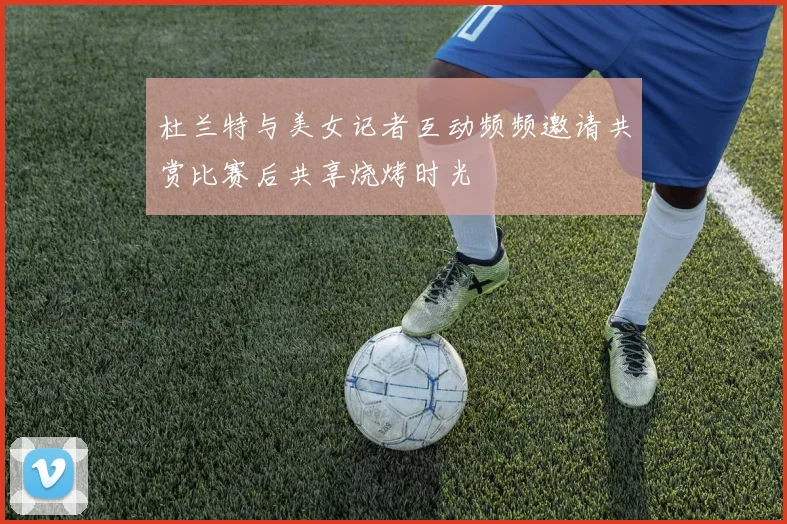 杜兰特与美女记者互动频频邀请共赏比赛后共享烧烤时光