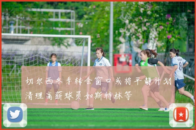 切尔西冬季转会窗口或将平静计划清理高薪球员如斯特林等
