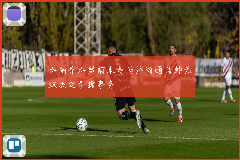 加纳乔加盟前未与马帅沟通马帅无权决定引援事务