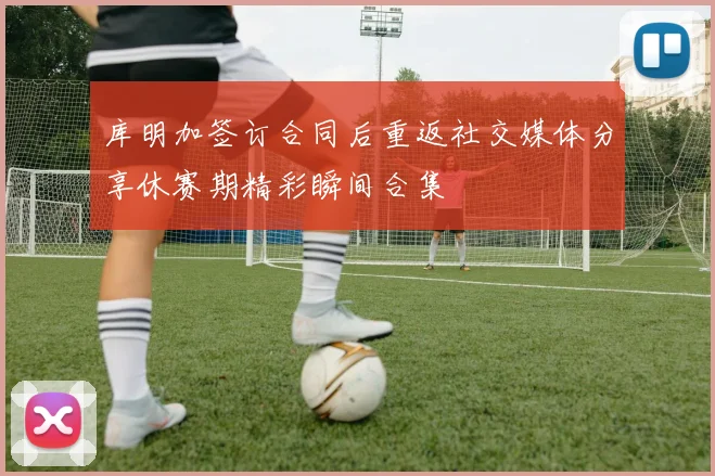 库明加签订合同后重返社交媒体分享休赛期精彩瞬间合集