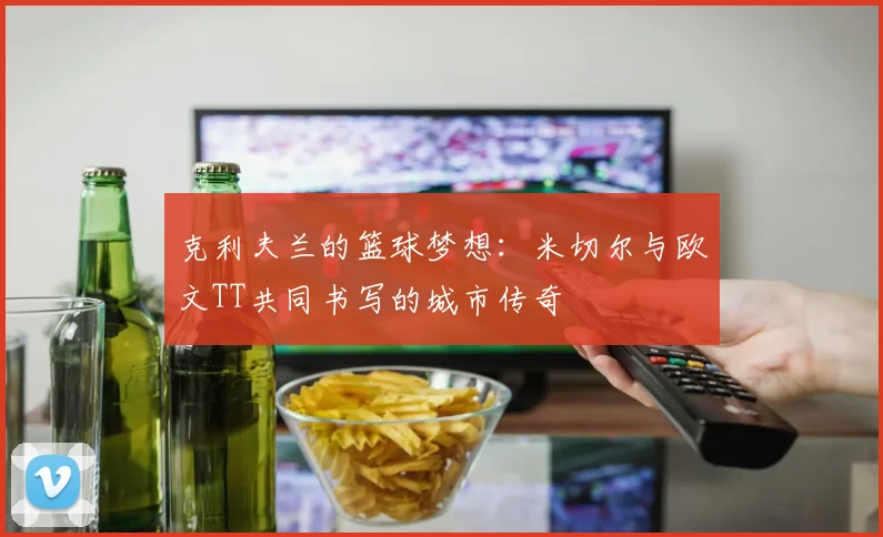 克利夫兰的篮球梦想：米切尔与欧文TT共同书写的城市传奇
