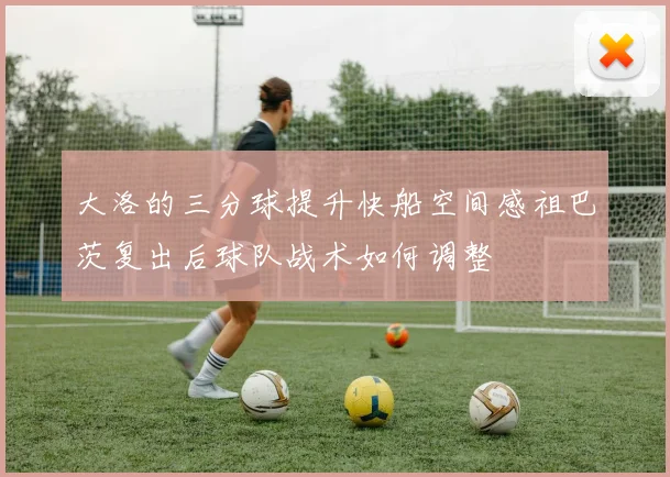 大洛的三分球提升快船空间感祖巴茨复出后球队战术如何调整