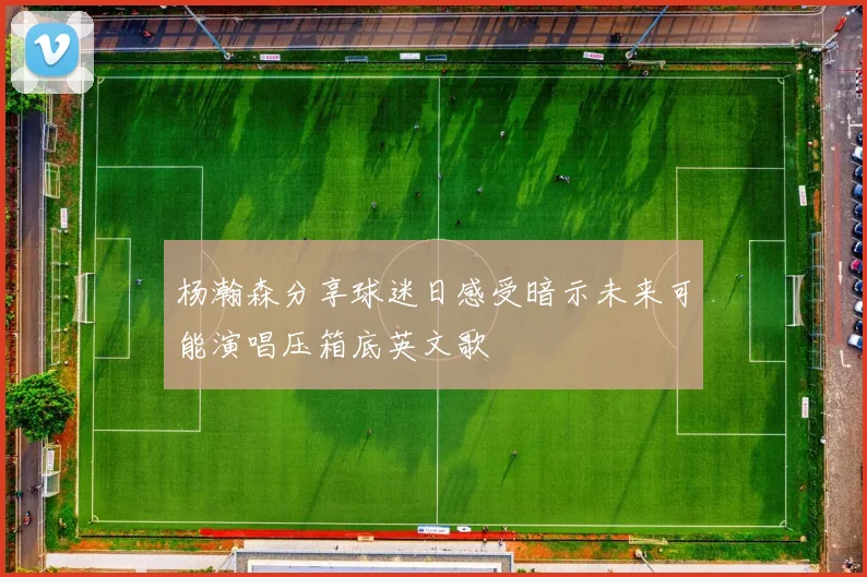 杨瀚森分享球迷日感受暗示未来可能演唱压箱底英文歌