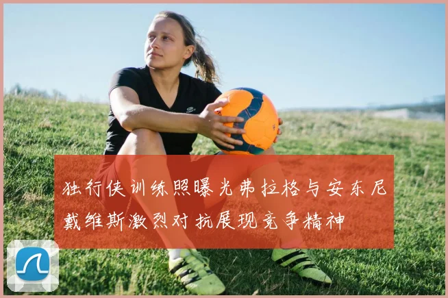 独行侠训练照曝光弗拉格与安东尼戴维斯激烈对抗展现竞争精神
