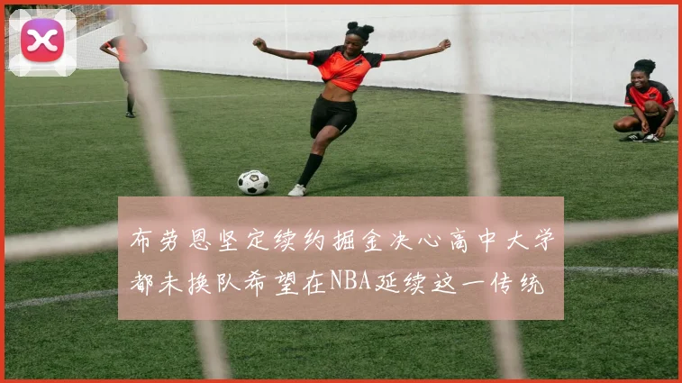 布劳恩坚定续约掘金决心高中大学都未换队希望在NBA延续这一传统