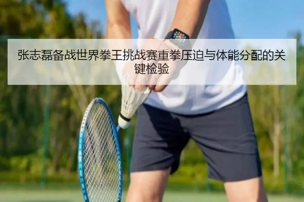 张志磊备战世界拳王挑战赛重拳压迫与体能分配的关键检验